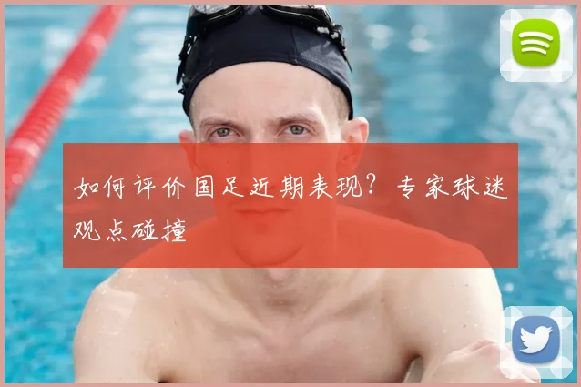 如何评价国足近期表现?专家球迷观点碰撞