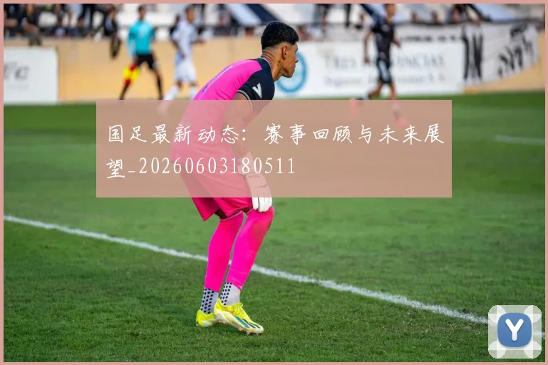 国足最新动态:赛事回顾与未来展望_20260603180511
