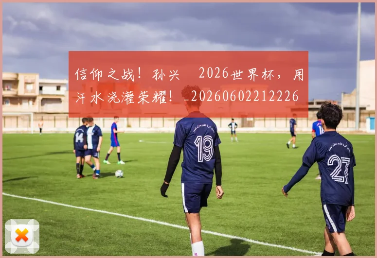 信仰之战!孙兴慜2026世界杯,用汗水浇灌荣耀!_20260602212226