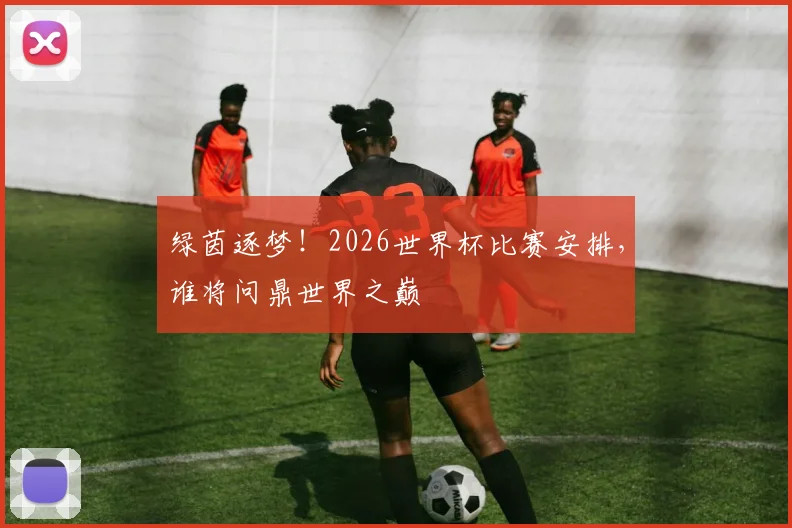 绿茵逐梦！2026世界杯比赛安排，谁将问鼎世界之巅
