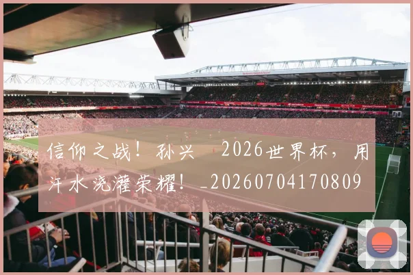 信仰之战！孙兴慜2026世界杯，用汗水浇灌荣耀！_20260704170809