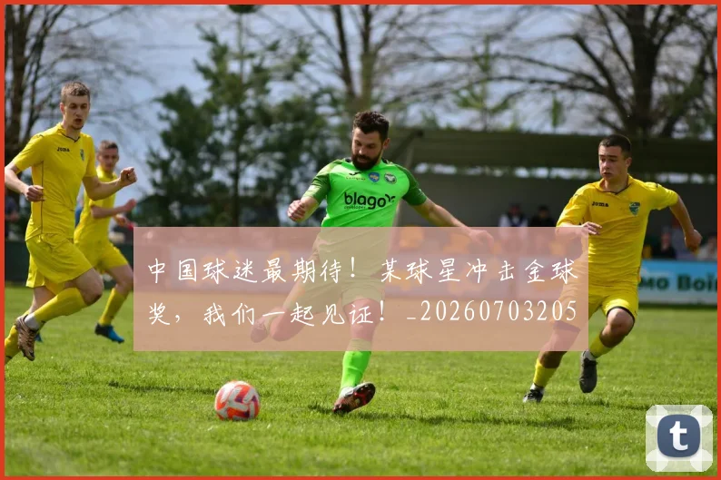 中国球迷最期待！某球星冲击金球奖，我们一起见证！_20260703205650