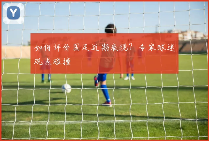 如何评价国足近期表现?专家球迷观点碰撞