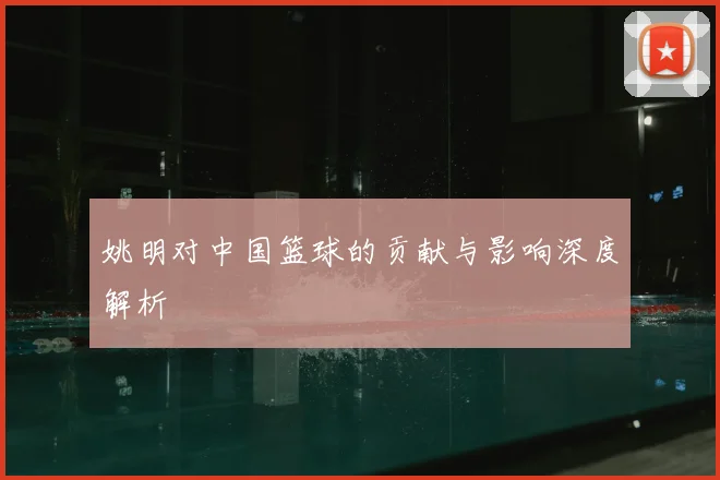 姚明对中国篮球的贡献与影响深度解析