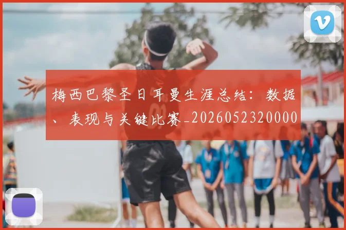 梅西巴黎圣日耳曼生涯总结：数据、表现与关键比赛_20260523200002