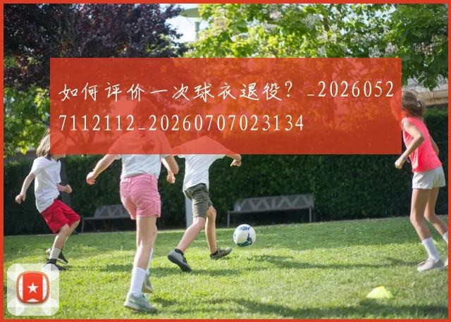 如何评价一次球衣退役?_20260527112112_20260707023134