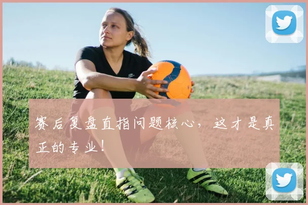 赛后复盘直指问题核心,这才是真正的专业!