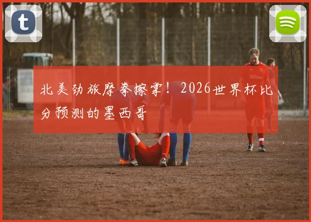 北美劲旅摩拳擦掌!2026世界杯比分预测的墨西哥
