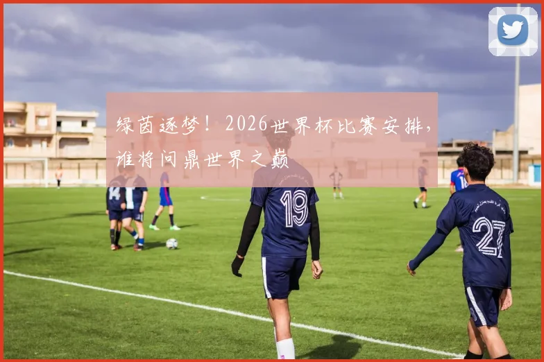 绿茵逐梦!2026世界杯比赛安排,谁将问鼎世界之巅