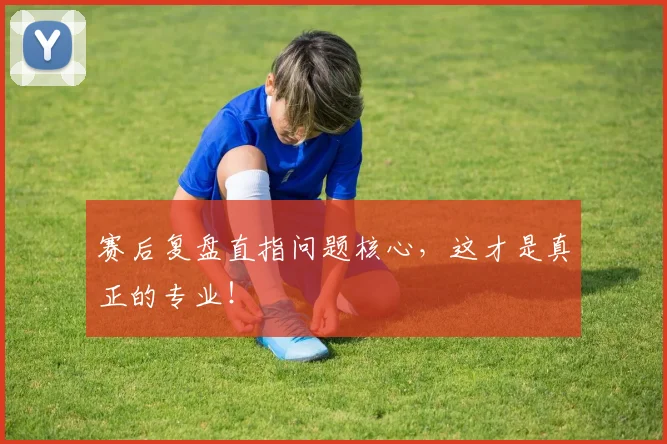赛后复盘直指问题核心，这才是真正的专业！